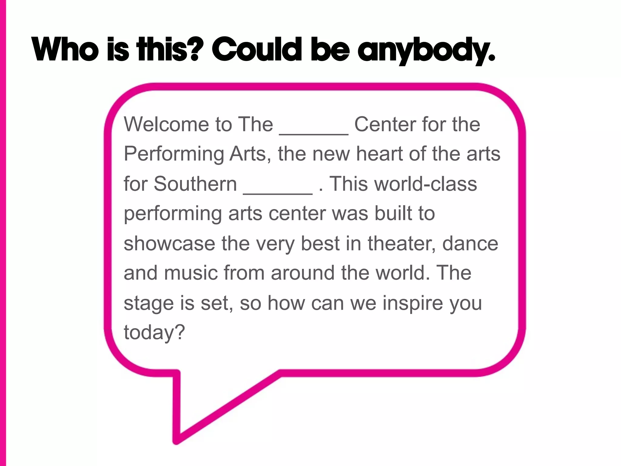 Who is this? Could be anybody.

     Welcome to The ______ Center for the
     Performing Arts, the new heart of the arts
     for Southern ______ . This world-class
     performing arts center was built to
     showcase the very best in theater, dance
     and music from around the world. The
     stage is set, so how can we inspire you
     today?
 