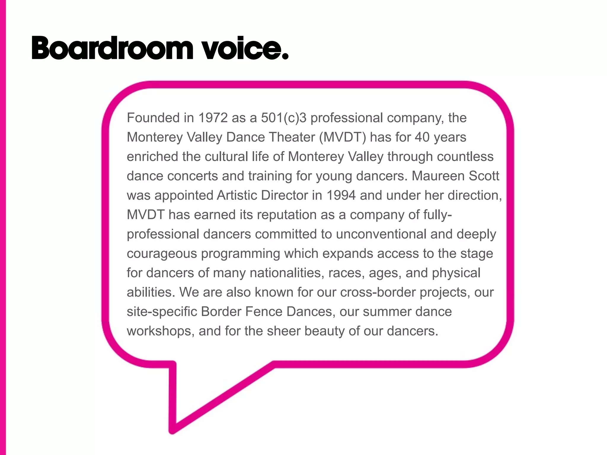 Boardroom voice.

     Founded in 1972 as a 501(c)3 professional company, the
     Monterey Valley Dance Theater (MVDT) has for 40 years
     enriched the cultural life of Monterey Valley through countless
     dance concerts and training for young dancers. Maureen Scott
     was appointed Artistic Director in 1994 and under her direction,
     MVDT has earned its reputation as a company of fully-
     professional dancers committed to unconventional and deeply
     courageous programming which expands access to the stage
     for dancers of many nationalities, races, ages, and physical
     abilities. We are also known for our cross-border projects, our
     site-specific Border Fence Dances, our summer dance
     workshops, and for the sheer beauty of our dancers.
 