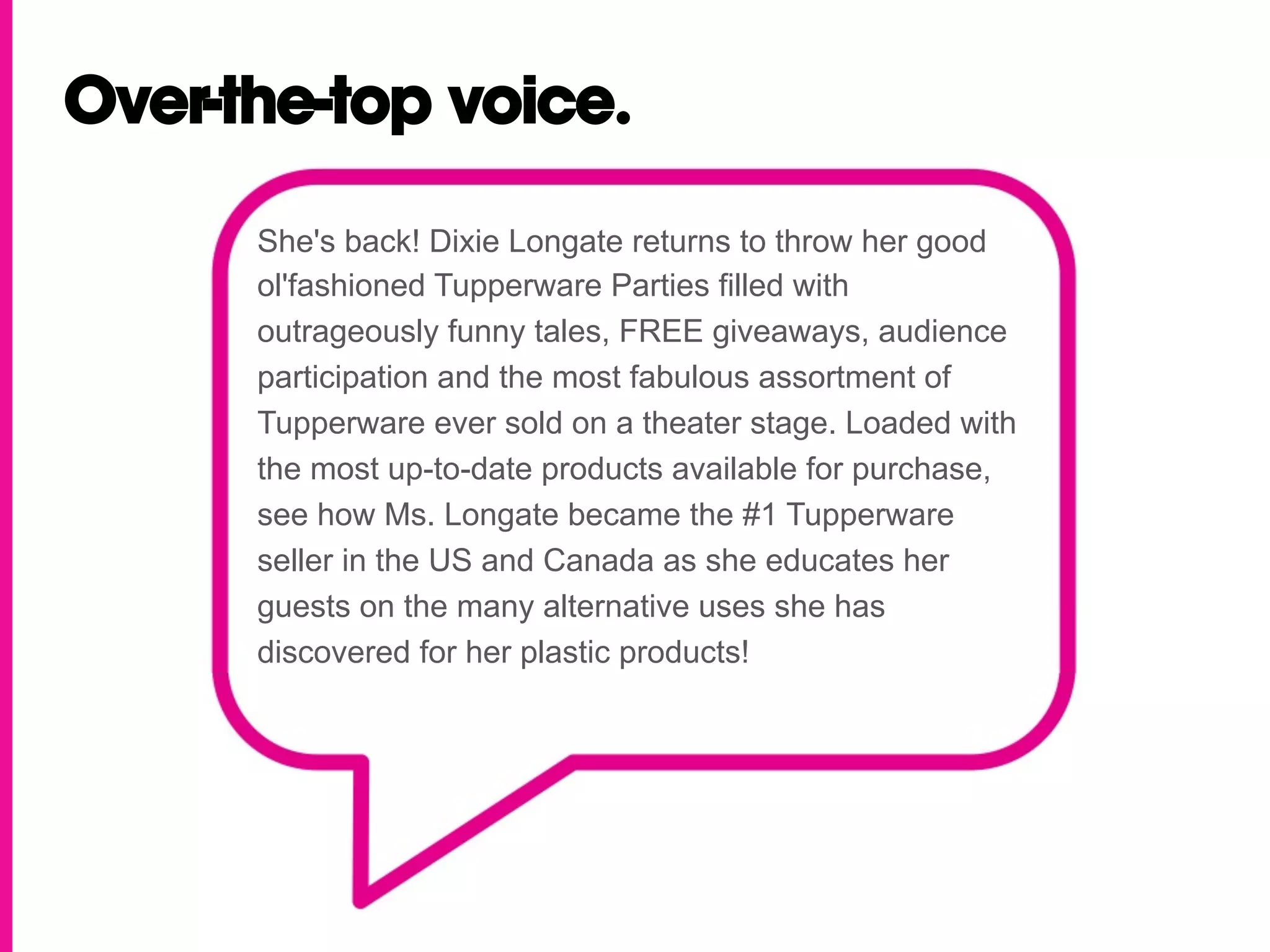 Over-the-top voice.

      She's back! Dixie Longate returns to throw her good
      ol'fashioned Tupperware Parties filled with
      outrageously funny tales, FREE giveaways, audience
      participation and the most fabulous assortment of
      Tupperware ever sold on a theater stage. Loaded with
      the most up-to-date products available for purchase,
      see how Ms. Longate became the #1 Tupperware
      seller in the US and Canada as she educates her
      guests on the many alternative uses she has
      discovered for her plastic products!
 