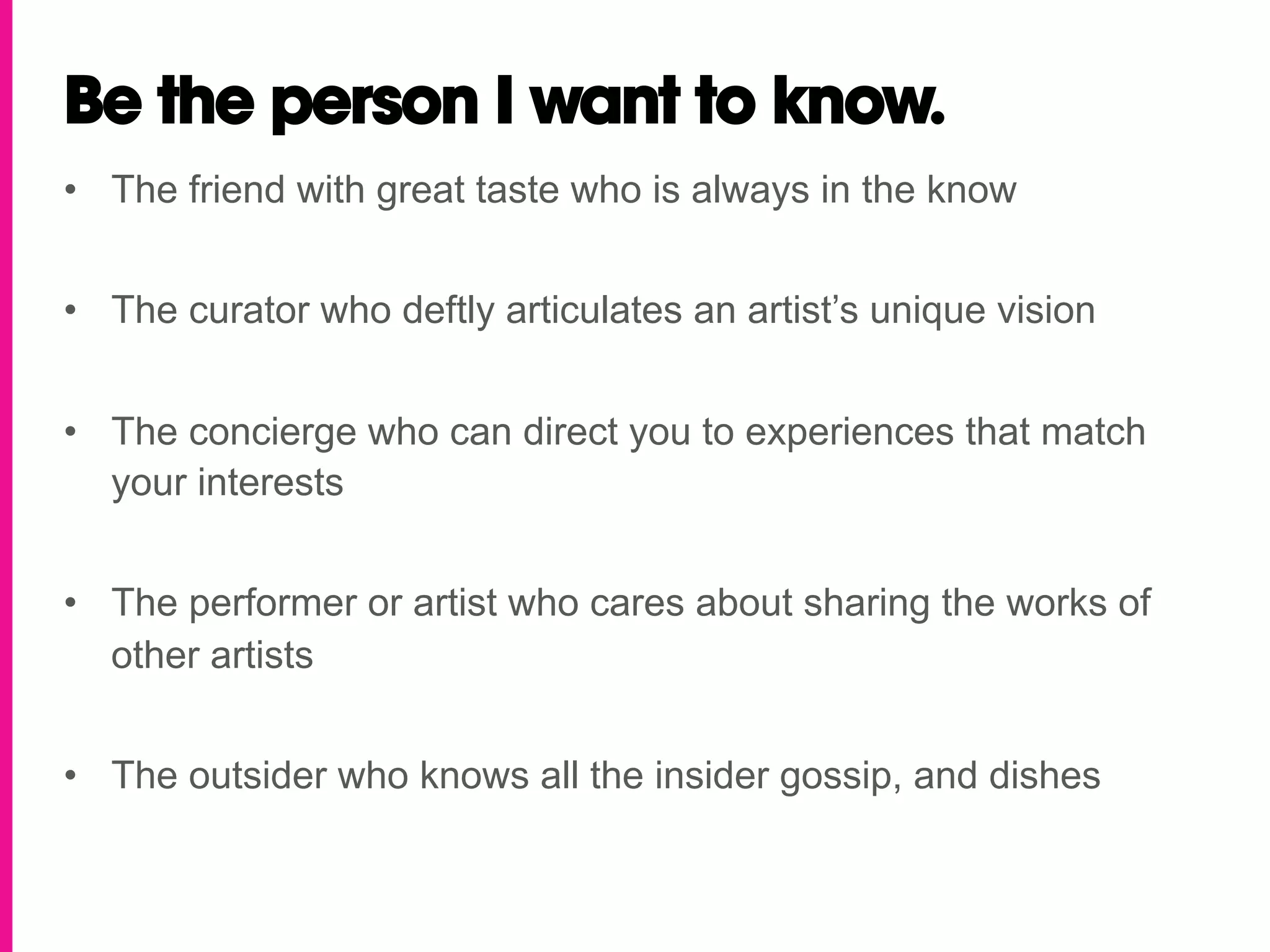 Be the person I want to know.
•  The friend with great taste who is always in the know


•  The curator who deftly articulates an artist’s unique vision


•  The concierge who can direct you to experiences that match
   your interests


•  The performer or artist who cares about sharing the works of
   other artists


•  The outsider who knows all the insider gossip, and dishes
 