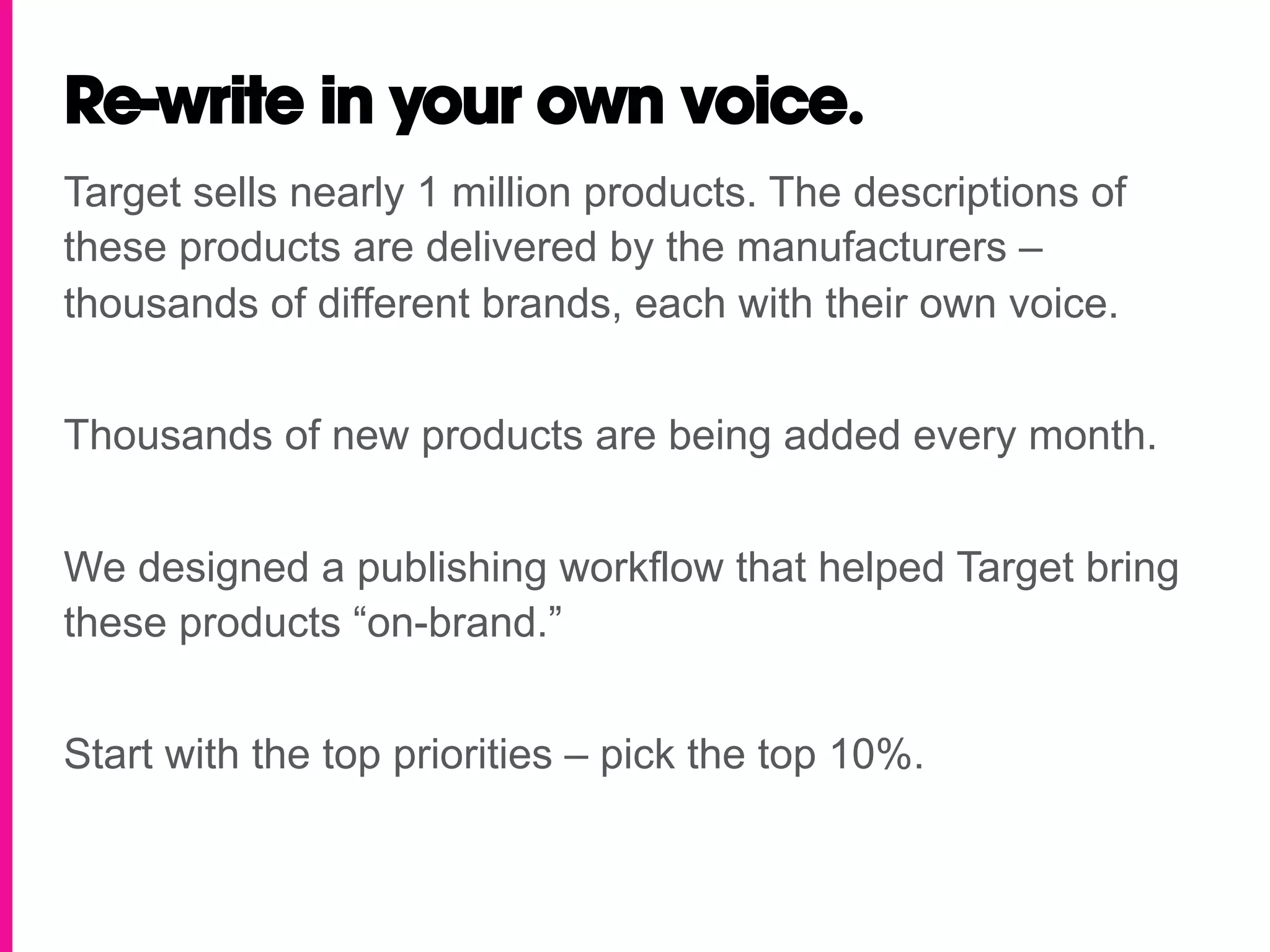 Re-write in your own voice.
Target sells nearly 1 million products. The descriptions of
these products are delivered by the manufacturers –
thousands of different brands, each with their own voice.


Thousands of new products are being added every month.


We designed a publishing workflow that helped Target bring
these products “on-brand.”


Start with the top priorities – pick the top 10%.
 