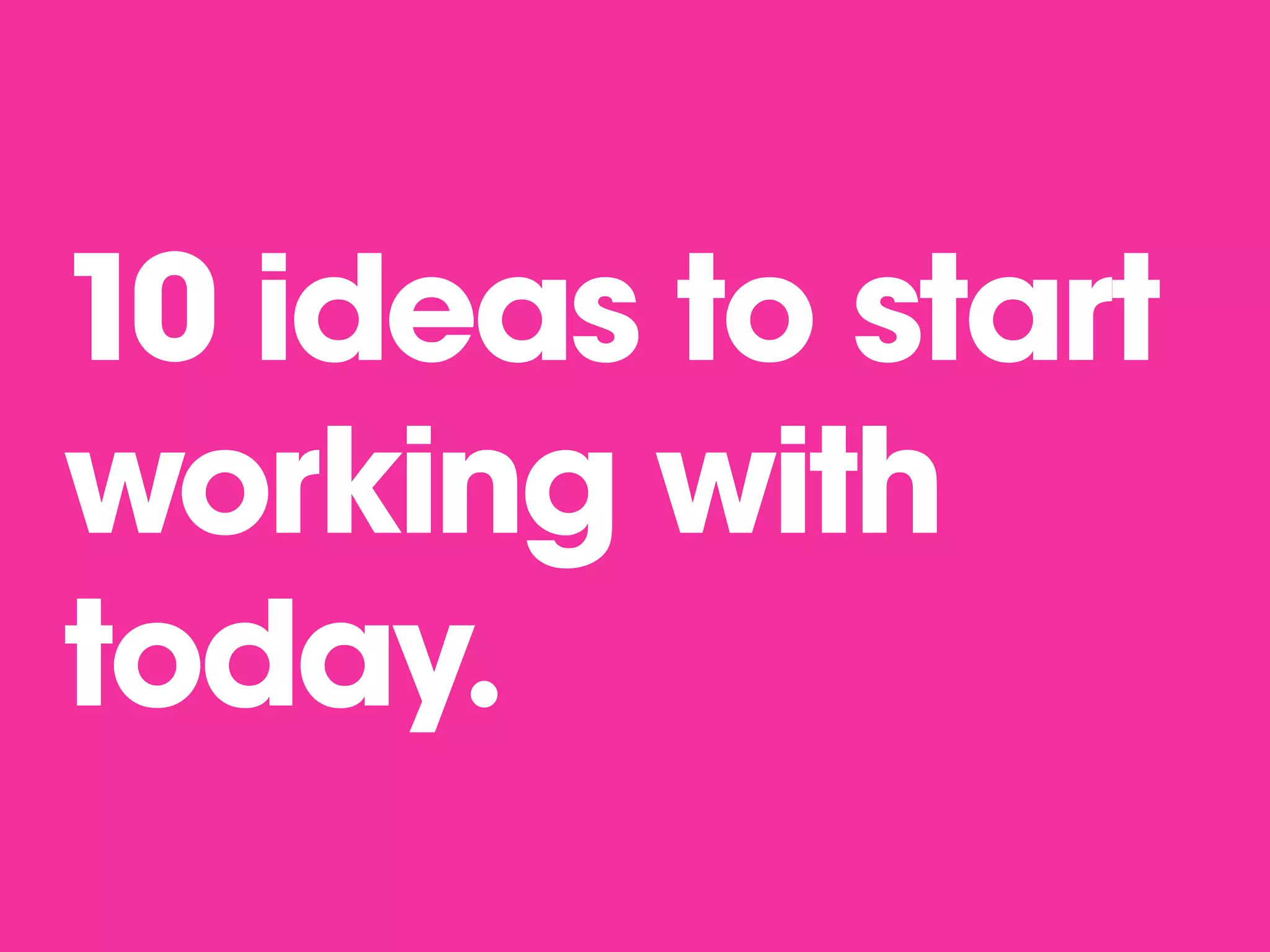 10 ideas to start
working with
today.
 