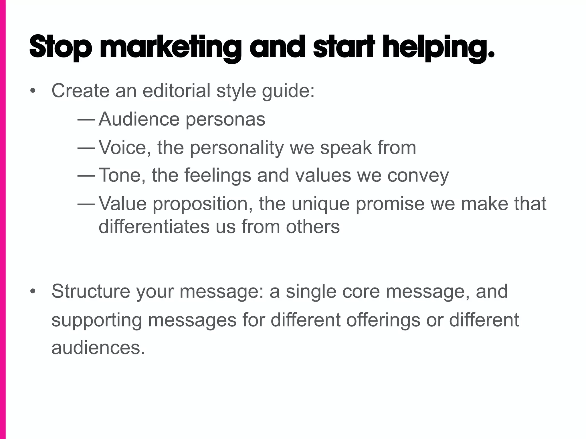 Stop marketing and start helping.
•  Create an editorial style guide:
     — Audience personas
     — Voice, the personality we speak from
     — Tone, the feelings and values we convey
     — Value proposition, the unique promise we make that
        differentiates us from others


•  Structure your message: a single core message, and
   supporting messages for different offerings or different
   audiences.
 