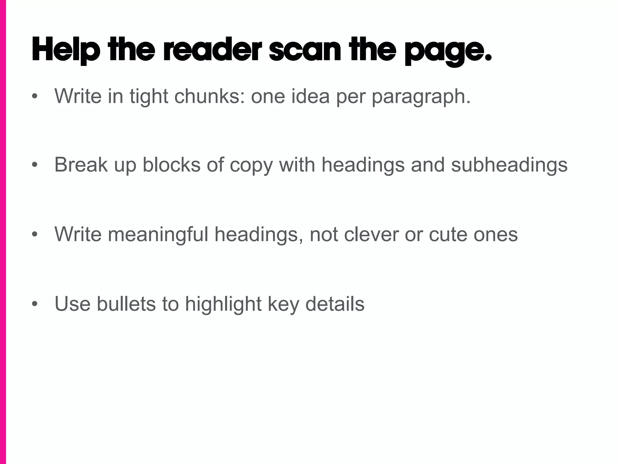 Help the reader scan the page.
•  Write in tight chunks: one idea per paragraph.


•  Break up blocks of copy with headings and subheadings


•  Write meaningful headings, not clever or cute ones


•  Use bullets to highlight key details
 