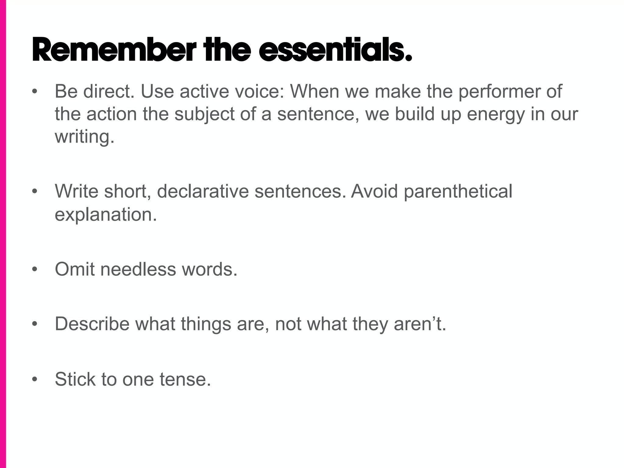 Remember the essentials.
•  Be direct. Use active voice: When we make the performer of
   the action the subject of a sentence, we build up energy in our
   writing.

•  Write short, declarative sentences. Avoid parenthetical
   explanation.

•  Omit needless words.

•  Describe what things are, not what they aren’t.

•  Stick to one tense.
 