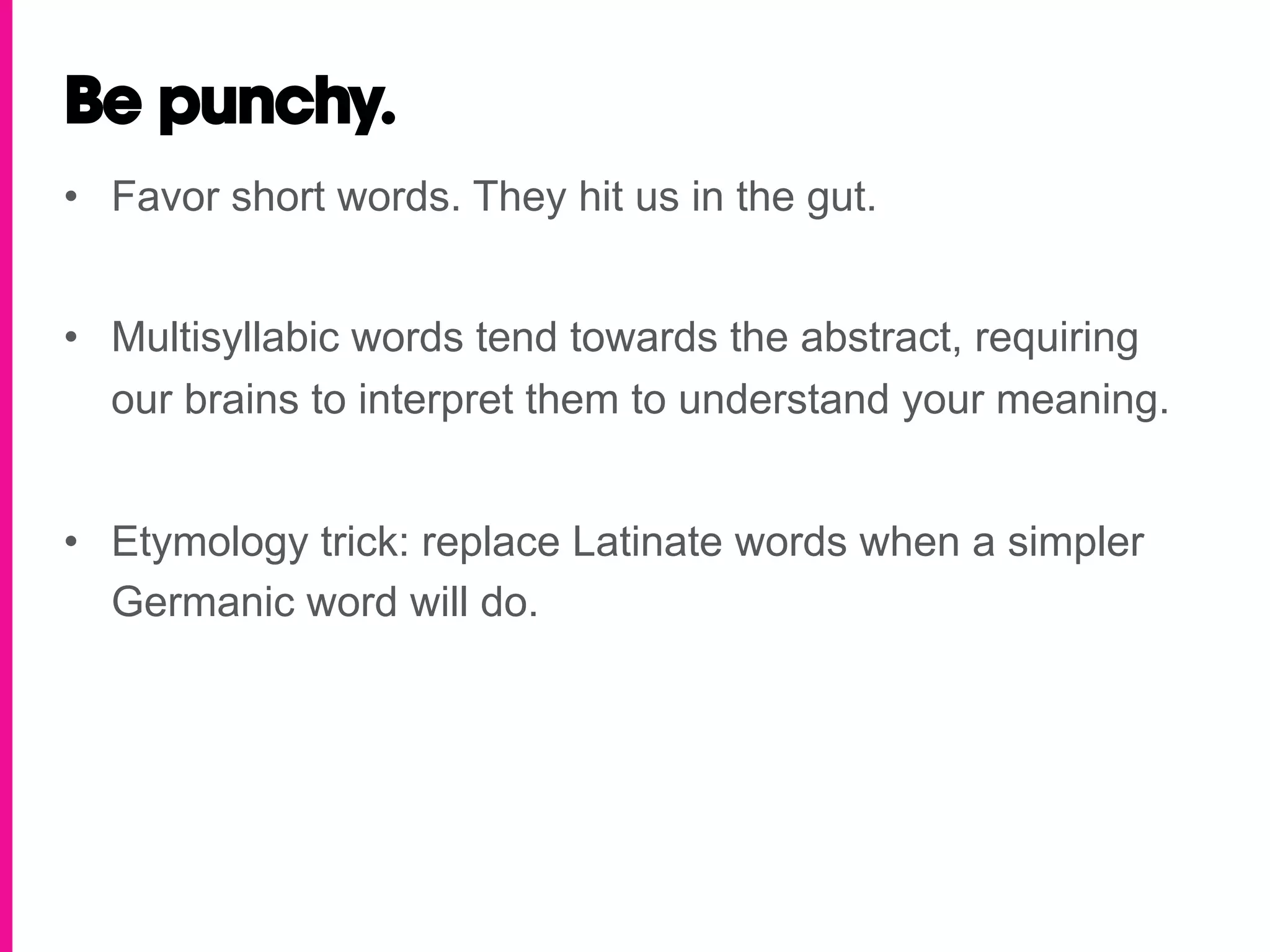 Be punchy.
•  Favor short words. They hit us in the gut.


•  Multisyllabic words tend towards the abstract, requiring
   our brains to interpret them to understand your meaning.


•  Etymology trick: replace Latinate words when a simpler
   Germanic word will do.
 