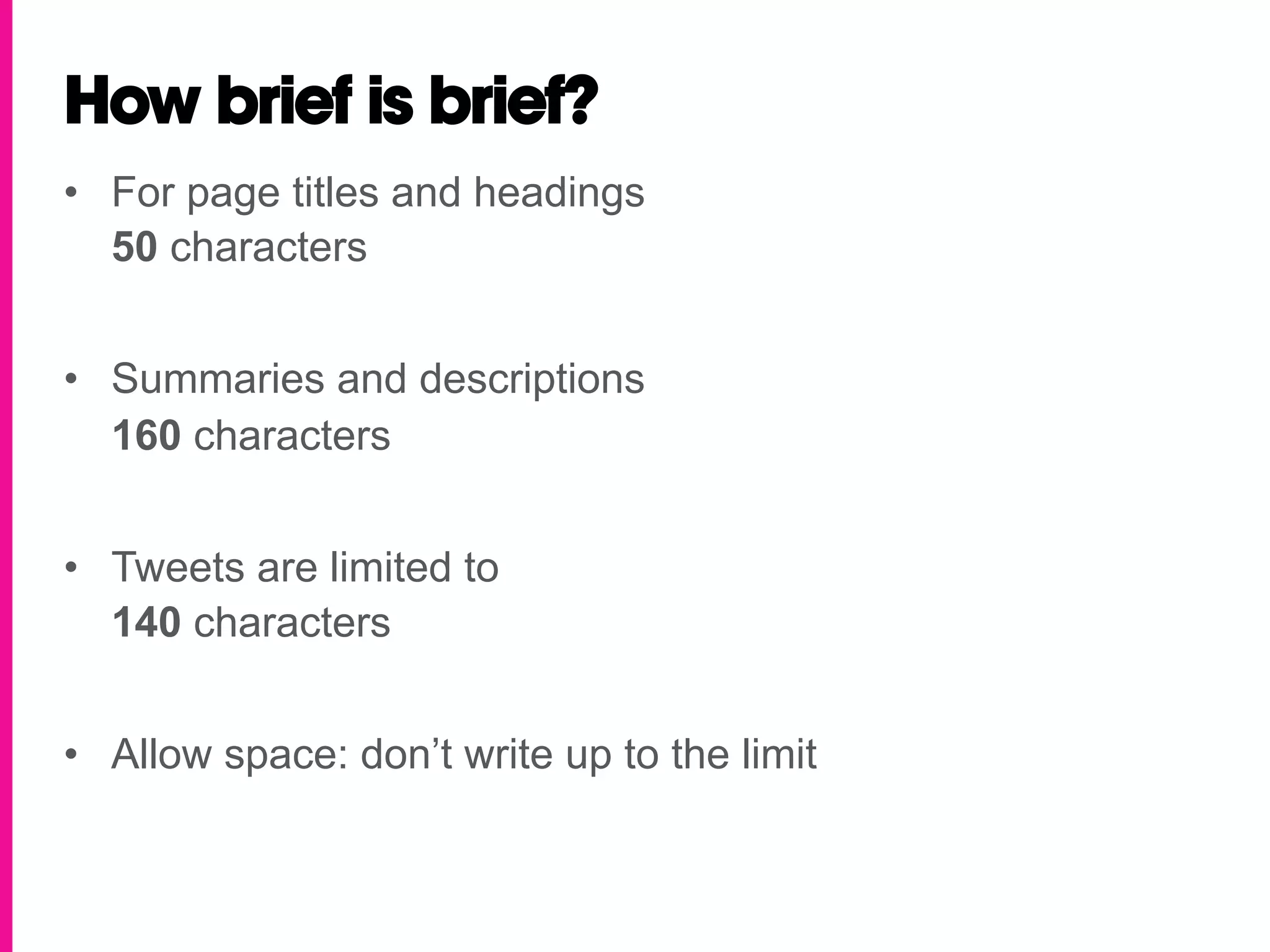 How brief is brief?
•  For page titles and headings
   50 characters


•  Summaries and descriptions
   160 characters


•  Tweets are limited to
   140 characters


•  Allow space: don’t write up to the limit
 
