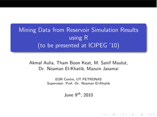 Mining Data from Reservoir Simulation Results
                   using R
       (to be presented at ICIPEG ’10)

   Akmal Aulia, Tham Boon Keat, M. Sanif Maulut,
      Dr. Noaman El-Khatib, Mazuin Jasamai

                EOR Centre, UT PETRONAS
           Supervisor: Prof. Dr. Noaman El-Khatib


                     June 9th , 2010
 