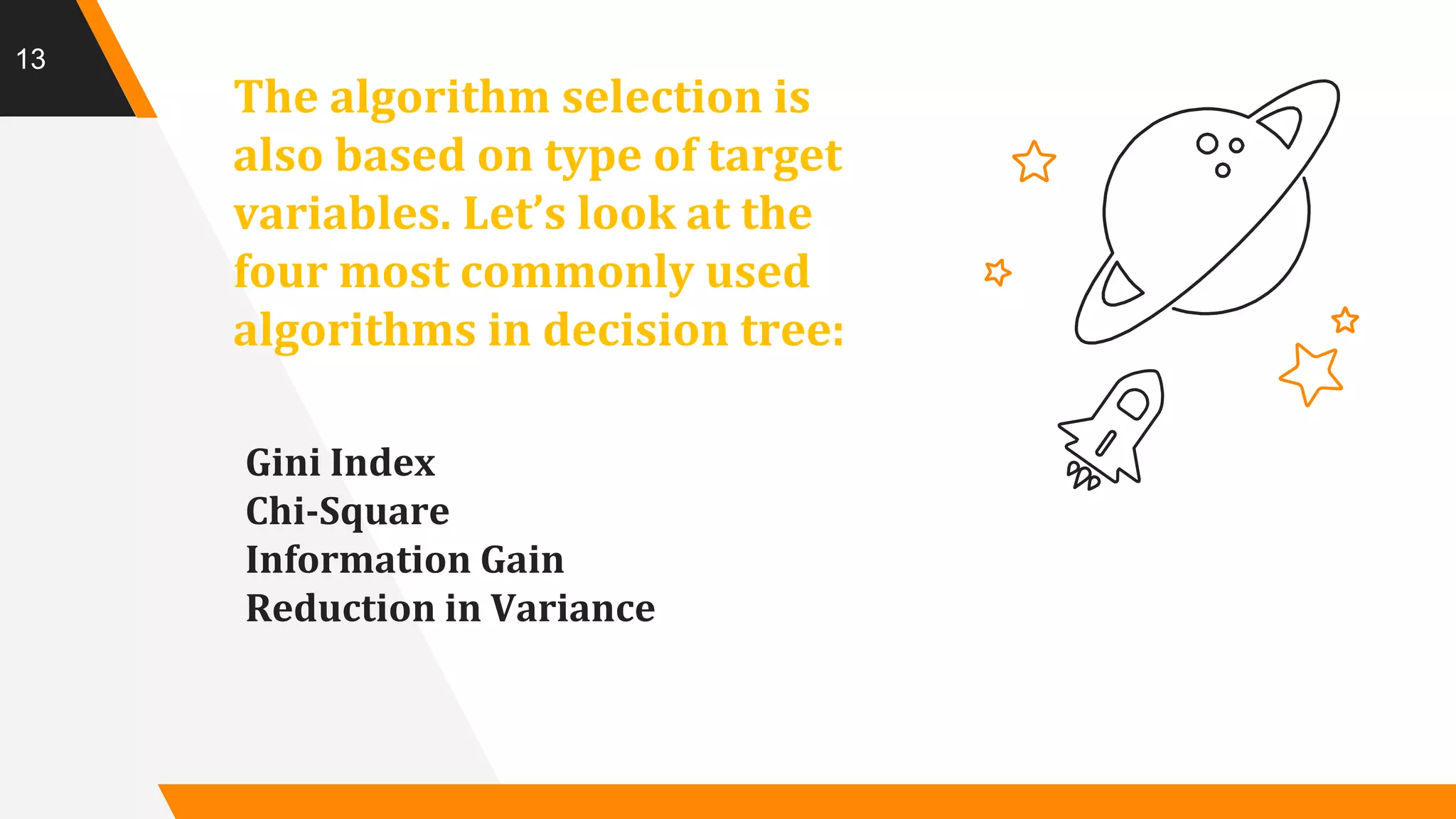 The algorithm selection is
also based on type of target
variables. Let’s look at the
four most commonly used
algorithms in decision tree:
Gini Index
Chi-Square
Information Gain
Reduction in Variance
13
 