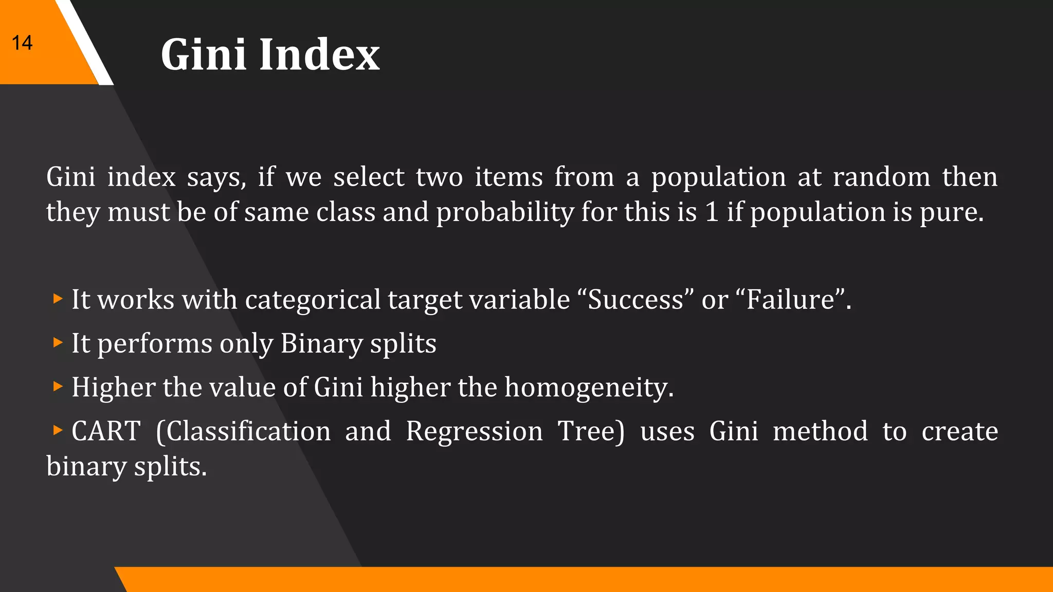 Gini Index
Gini index says, if we select two items from a population at random then
they must be of same class and probability for this is 1 if population is pure.
▸It works with categorical target variable “Success” or “Failure”.
▸It performs only Binary splits
▸Higher the value of Gini higher the homogeneity.
▸CART (Classification and Regression Tree) uses Gini method to create
binary splits.
14
 