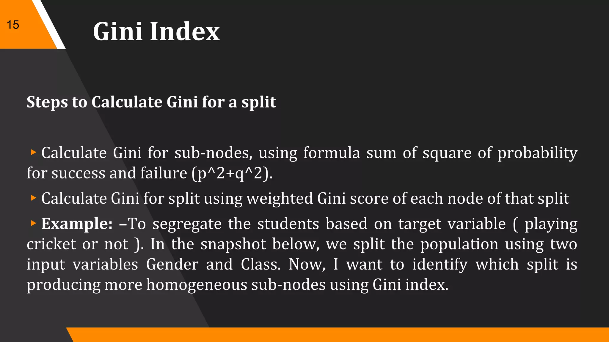 Gini Index
Steps to Calculate Gini for a split
▸Calculate Gini for sub-nodes, using formula sum of square of probability
for success and failure (p^2+q^2).
▸Calculate Gini for split using weighted Gini score of each node of that split
▸Example: –To segregate the students based on target variable ( playing
cricket or not ). In the snapshot below, we split the population using two
input variables Gender and Class. Now, I want to identify which split is
producing more homogeneous sub-nodes using Gini index.
15
 