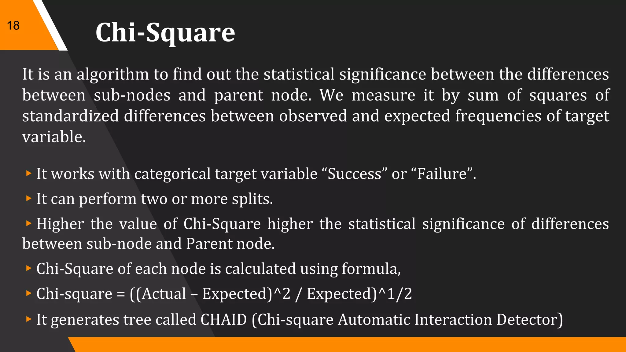 Chi-Square
It is an algorithm to find out the statistical significance between the differences
between sub-nodes and parent node. We measure it by sum of squares of
standardized differences between observed and expected frequencies of target
variable.
▸It works with categorical target variable “Success” or “Failure”.
▸It can perform two or more splits.
▸Higher the value of Chi-Square higher the statistical significance of differences
between sub-node and Parent node.
▸Chi-Square of each node is calculated using formula,
▸Chi-square = ((Actual – Expected)^2 / Expected)^1/2
▸It generates tree called CHAID (Chi-square Automatic Interaction Detector)
18
 