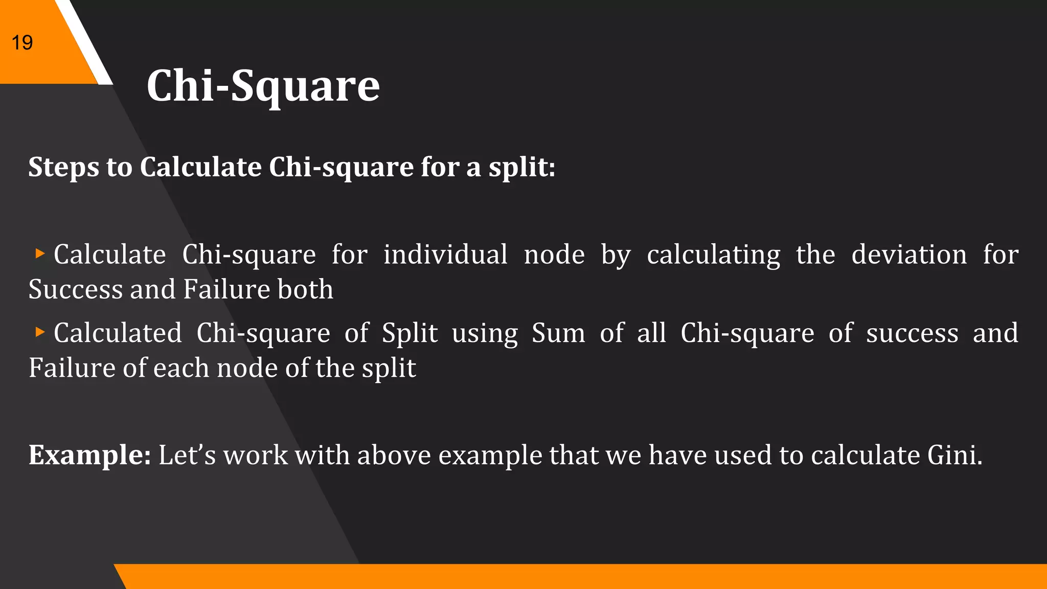 Chi-Square
Steps to Calculate Chi-square for a split:
▸Calculate Chi-square for individual node by calculating the deviation for
Success and Failure both
▸Calculated Chi-square of Split using Sum of all Chi-square of success and
Failure of each node of the split
Example: Let’s work with above example that we have used to calculate Gini.
19
 