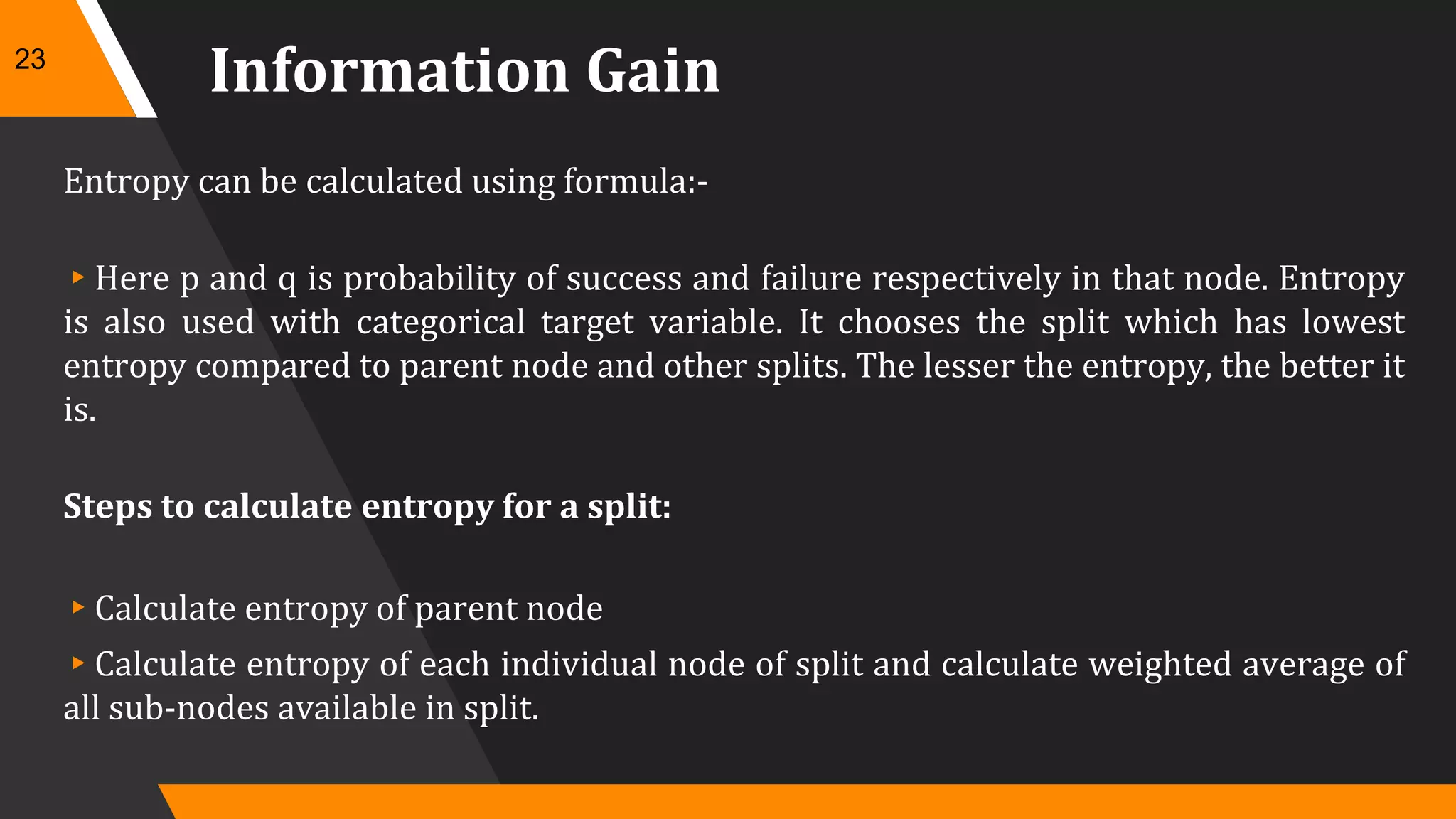 Information Gain
Entropy can be calculated using formula:-
▸Here p and q is probability of success and failure respectively in that node. Entropy
is also used with categorical target variable. It chooses the split which has lowest
entropy compared to parent node and other splits. The lesser the entropy, the better it
is.
Steps to calculate entropy for a split:
▸Calculate entropy of parent node
▸Calculate entropy of each individual node of split and calculate weighted average of
all sub-nodes available in split.
23
 