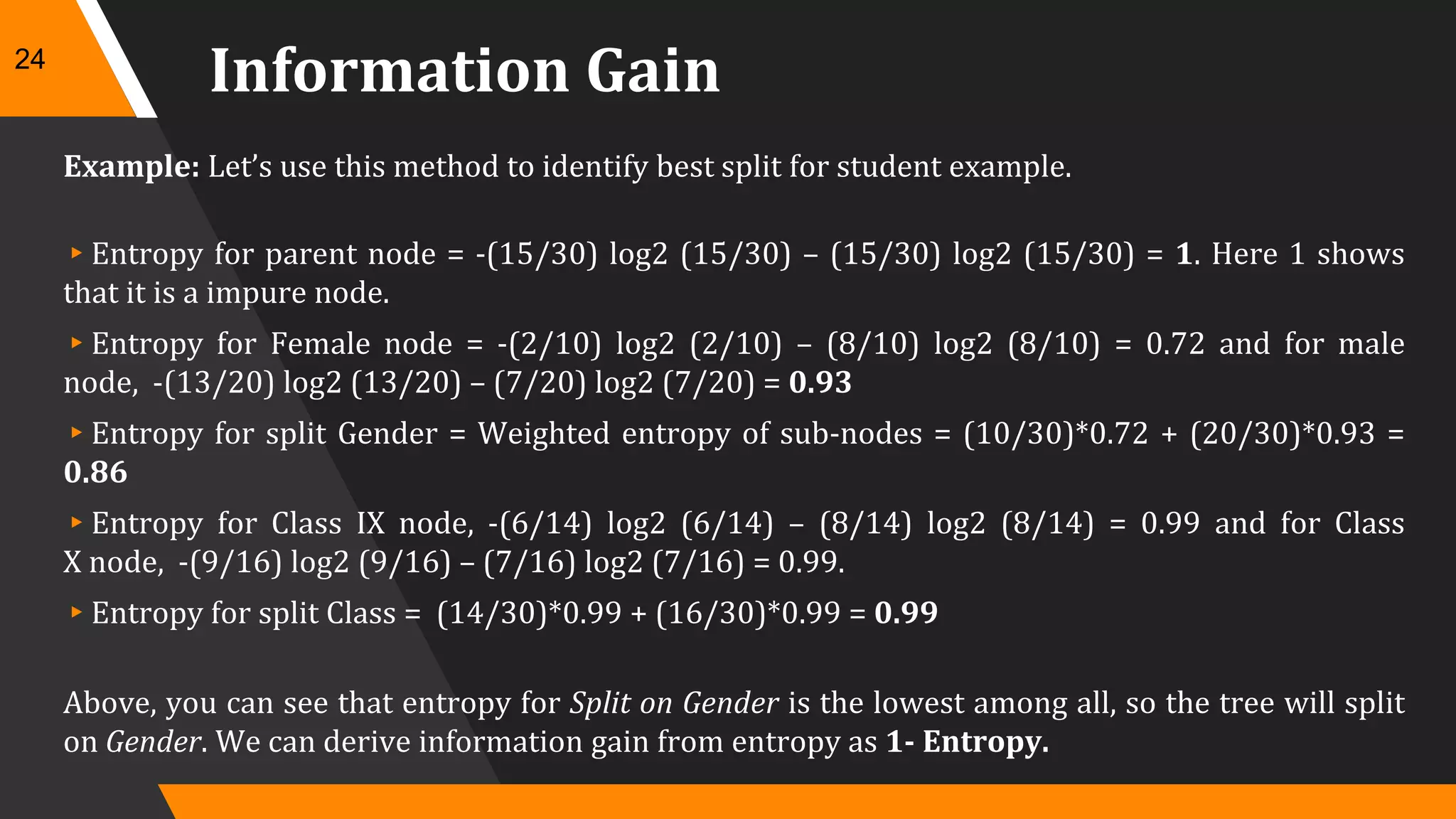 Information Gain
Example: Let’s use this method to identify best split for student example.
▸Entropy for parent node = -(15/30) log2 (15/30) – (15/30) log2 (15/30) = 1. Here 1 shows
that it is a impure node.
▸Entropy for Female node = -(2/10) log2 (2/10) – (8/10) log2 (8/10) = 0.72 and for male
node, -(13/20) log2 (13/20) – (7/20) log2 (7/20) = 0.93
▸Entropy for split Gender = Weighted entropy of sub-nodes = (10/30)*0.72 + (20/30)*0.93 =
0.86
▸Entropy for Class IX node, -(6/14) log2 (6/14) – (8/14) log2 (8/14) = 0.99 and for Class
X node, -(9/16) log2 (9/16) – (7/16) log2 (7/16) = 0.99.
▸Entropy for split Class = (14/30)*0.99 + (16/30)*0.99 = 0.99
Above, you can see that entropy for Split on Gender is the lowest among all, so the tree will split
on Gender. We can derive information gain from entropy as 1- Entropy.
24
 