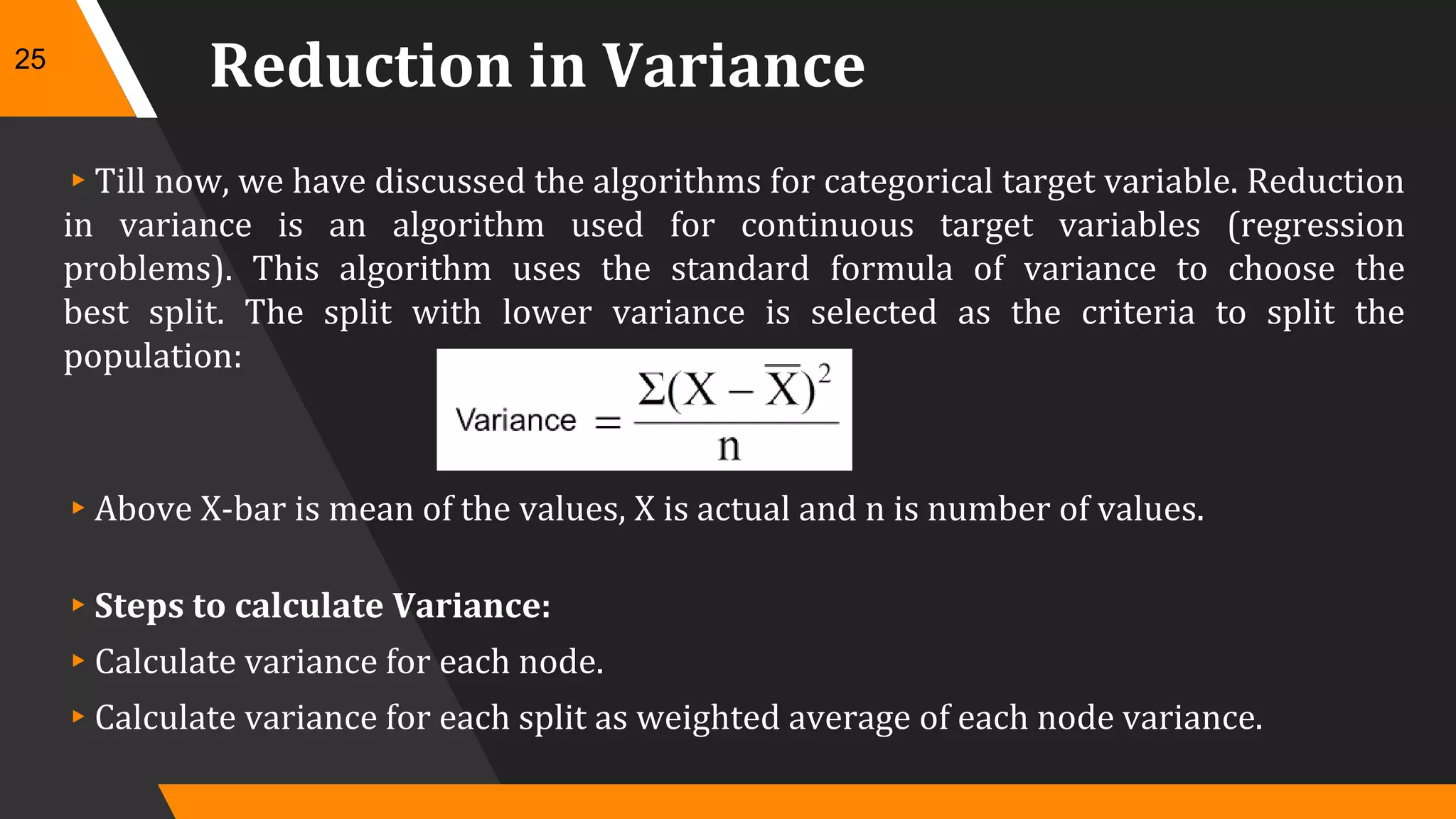 Reduction in Variance
▸Till now, we have discussed the algorithms for categorical target variable. Reduction
in variance is an algorithm used for continuous target variables (regression
problems). This algorithm uses the standard formula of variance to choose the
best split. The split with lower variance is selected as the criteria to split the
population:
▸Above X-bar is mean of the values, X is actual and n is number of values.
▸Steps to calculate Variance:
▸Calculate variance for each node.
▸Calculate variance for each split as weighted average of each node variance.
25
 