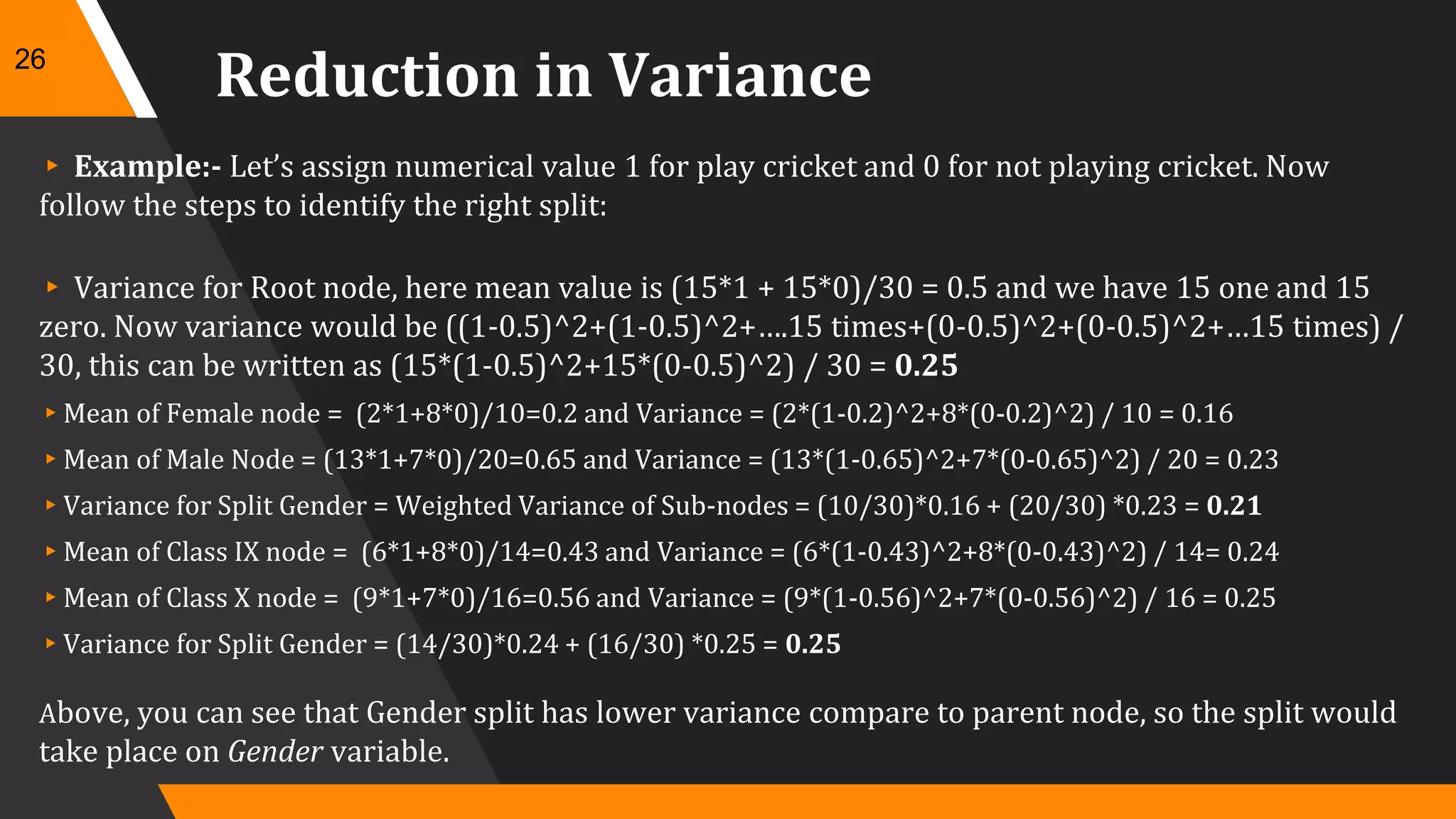 Reduction in Variance
▸ Example:- Let’s assign numerical value 1 for play cricket and 0 for not playing cricket. Now
follow the steps to identify the right split:
▸ Variance for Root node, here mean value is (15*1 + 15*0)/30 = 0.5 and we have 15 one and 15
zero. Now variance would be ((1-0.5)^2+(1-0.5)^2+….15 times+(0-0.5)^2+(0-0.5)^2+…15 times) /
30, this can be written as (15*(1-0.5)^2+15*(0-0.5)^2) / 30 = 0.25
▸Mean of Female node = (2*1+8*0)/10=0.2 and Variance = (2*(1-0.2)^2+8*(0-0.2)^2) / 10 = 0.16
▸Mean of Male Node = (13*1+7*0)/20=0.65 and Variance = (13*(1-0.65)^2+7*(0-0.65)^2) / 20 = 0.23
▸Variance for Split Gender = Weighted Variance of Sub-nodes = (10/30)*0.16 + (20/30) *0.23 = 0.21
▸Mean of Class IX node = (6*1+8*0)/14=0.43 and Variance = (6*(1-0.43)^2+8*(0-0.43)^2) / 14= 0.24
▸Mean of Class X node = (9*1+7*0)/16=0.56 and Variance = (9*(1-0.56)^2+7*(0-0.56)^2) / 16 = 0.25
▸Variance for Split Gender = (14/30)*0.24 + (16/30) *0.25 = 0.25
Above, you can see that Gender split has lower variance compare to parent node, so the split would
take place on Gender variable.
26
 