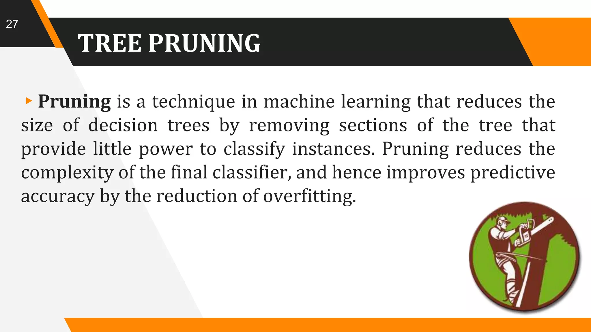 TREE PRUNING
▸Pruning is a technique in machine learning that reduces the
size of decision trees by removing sections of the tree that
provide little power to classify instances. Pruning reduces the
complexity of the final classifier, and hence improves predictive
accuracy by the reduction of overfitting.
27
 