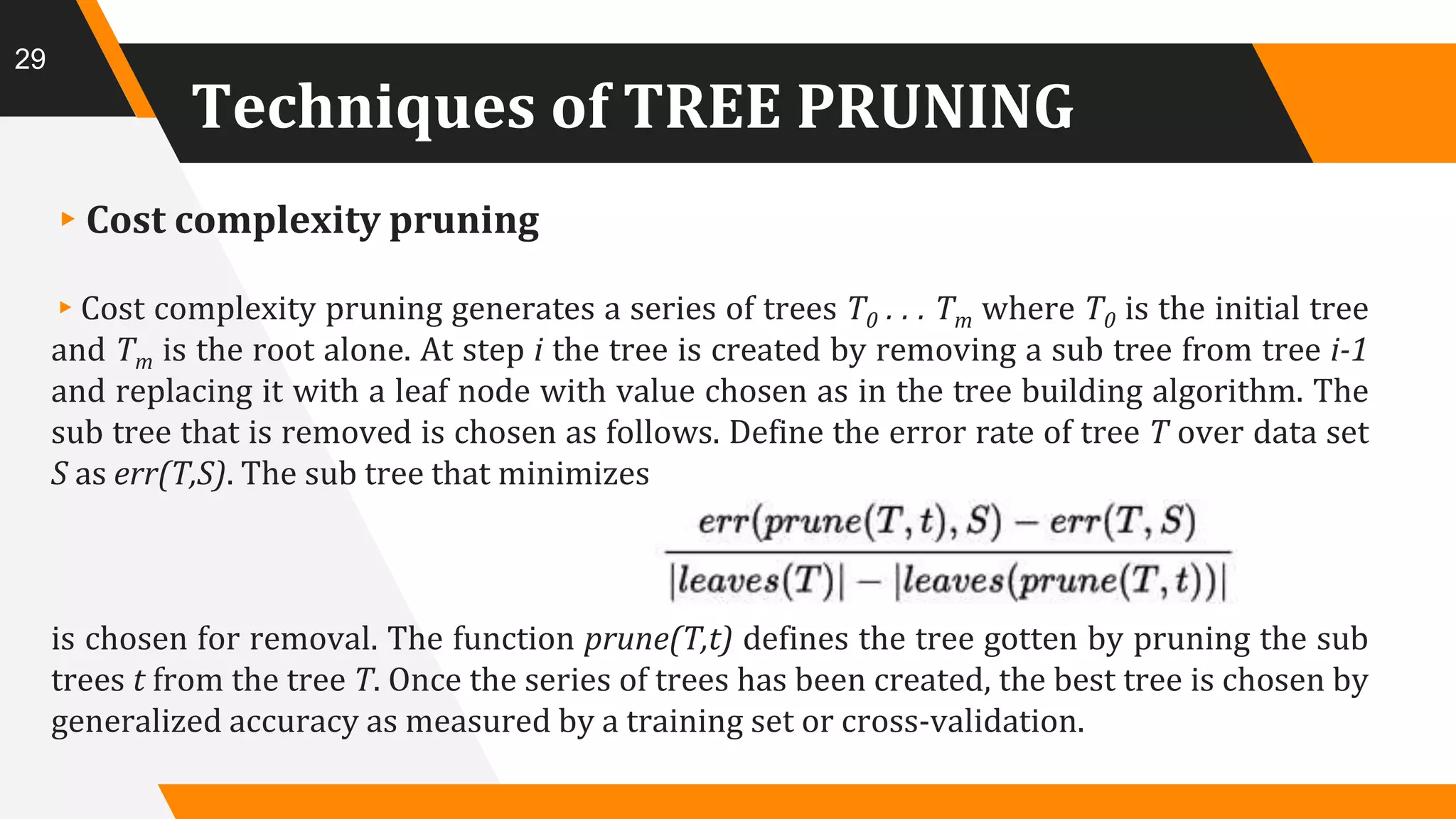 Techniques of TREE PRUNING
▸Cost complexity pruning
▸Cost complexity pruning generates a series of trees T0 . . . Tm where T0 is the initial tree
and Tm is the root alone. At step i the tree is created by removing a sub tree from tree i-1
and replacing it with a leaf node with value chosen as in the tree building algorithm. The
sub tree that is removed is chosen as follows. Define the error rate of tree T over data set
S as err(T,S). The sub tree that minimizes
is chosen for removal. The function prune(T,t) defines the tree gotten by pruning the sub
trees t from the tree T. Once the series of trees has been created, the best tree is chosen by
generalized accuracy as measured by a training set or cross-validation.
29
 