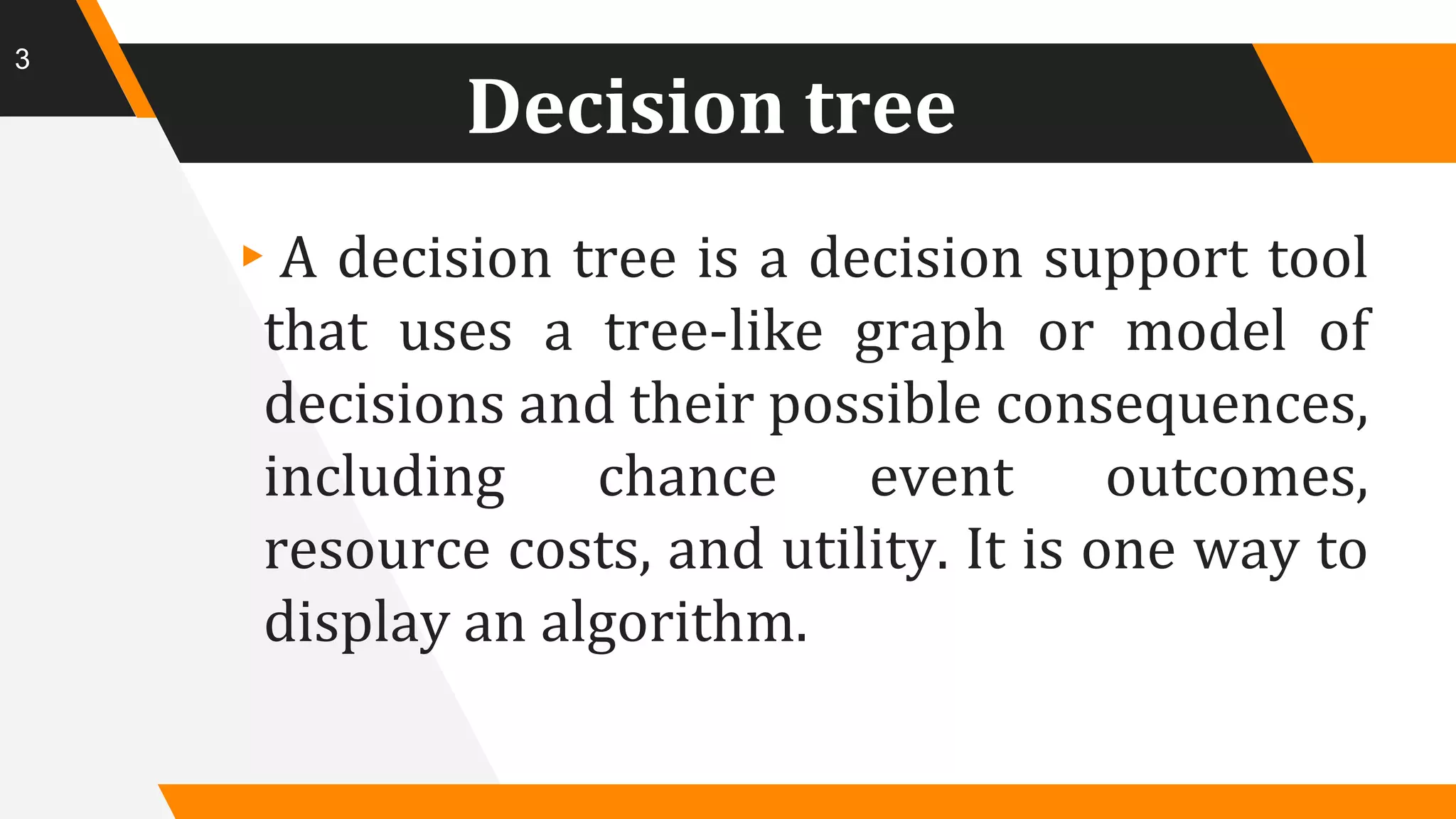 Decision tree
▸A decision tree is a decision support tool
that uses a tree-like graph or model of
decisions and their possible consequences,
including chance event outcomes,
resource costs, and utility. It is one way to
display an algorithm.
3
 