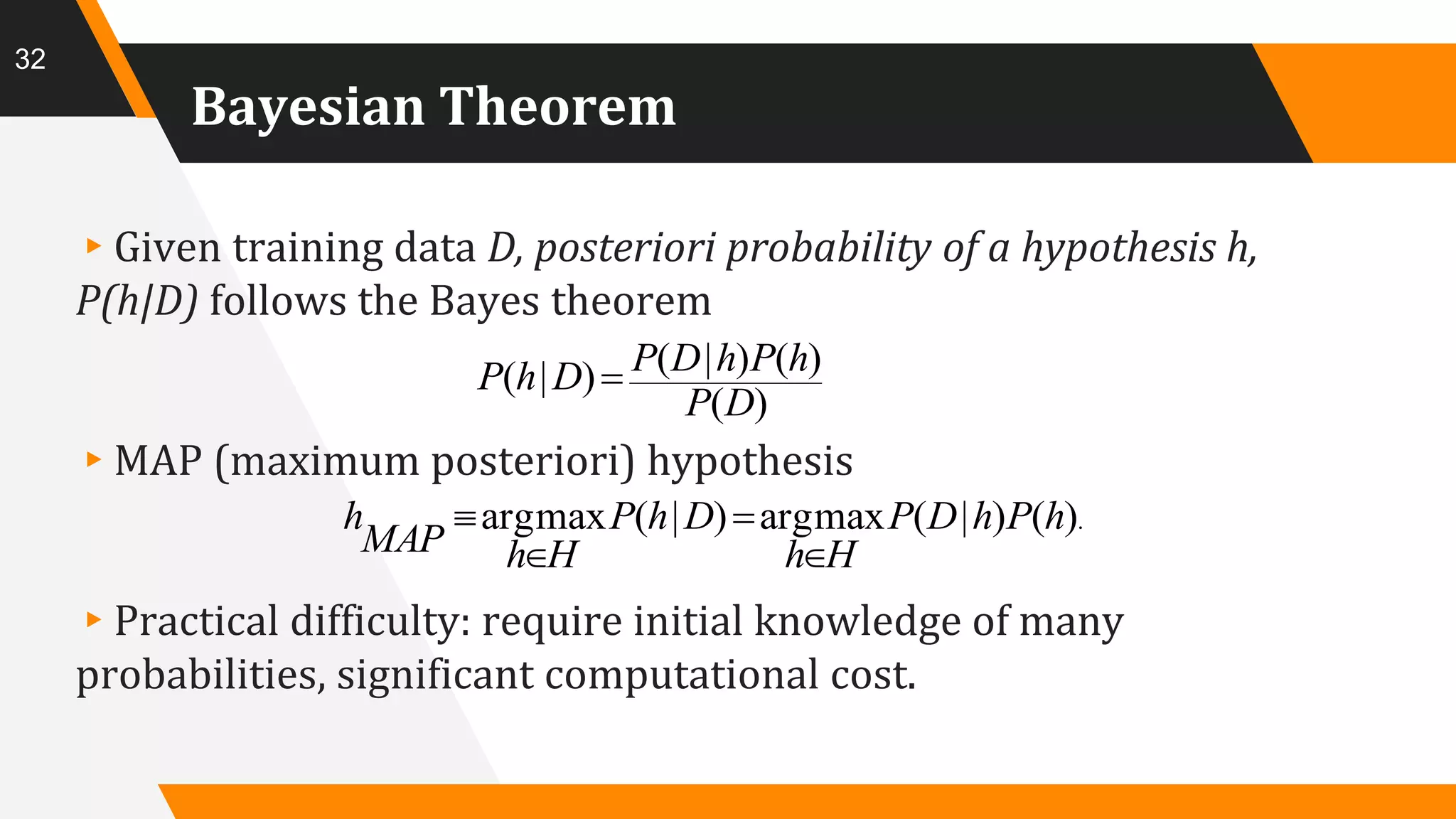 Bayesian Theorem
▸Given training data D, posteriori probability of a hypothesis h,
P(h|D) follows the Bayes theorem
▸MAP (maximum posteriori) hypothesis
▸Practical difficulty: require initial knowledge of many
probabilities, significant computational cost.
32
)(
)()|()|(
DP
hPhDPDhP 
.)()|(maxarg)|(maxarg hPhDP
Hh
DhP
HhMAP
h




 