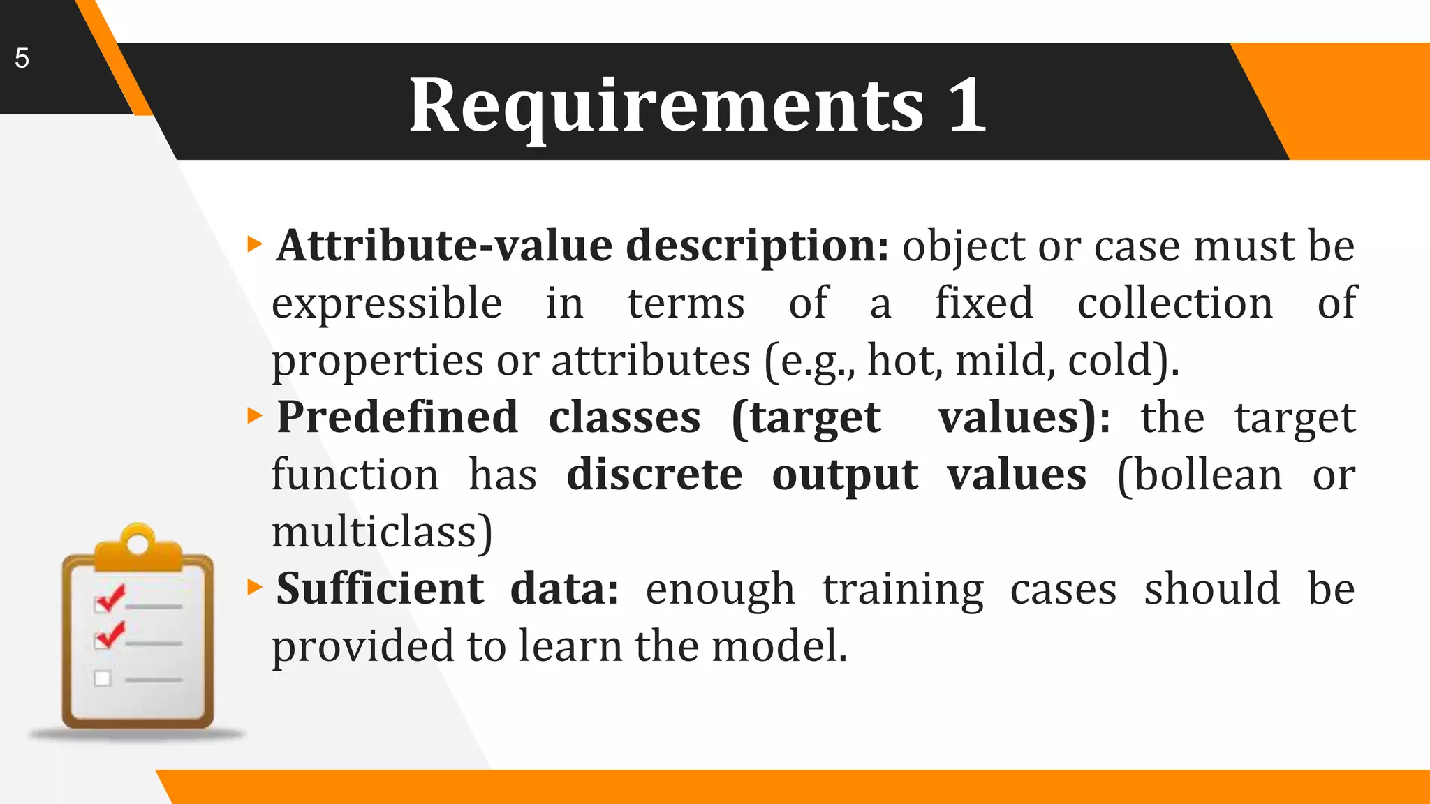 Requirements 1
▸Attribute-value description: object or case must be
expressible in terms of a fixed collection of
properties or attributes (e.g., hot, mild, cold).
▸Predefined classes (target values): the target
function has discrete output values (bollean or
multiclass)
▸Sufficient data: enough training cases should be
provided to learn the model.
5
 