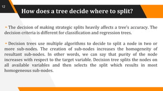 How does a tree decide where to split?
▸The decision of making strategic splits heavily affects a tree’s accuracy. The
decision criteria is different for classification and regression trees.
▸Decision trees use multiple algorithms to decide to split a node in two or
more sub-nodes. The creation of sub-nodes increases the homogeneity of
resultant sub-nodes. In other words, we can say that purity of the node
increases with respect to the target variable. Decision tree splits the nodes on
all available variables and then selects the split which results in most
homogeneous sub-nodes.
12
 