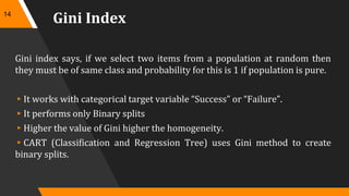 Gini Index
Gini index says, if we select two items from a population at random then
they must be of same class and probability for this is 1 if population is pure.
▸It works with categorical target variable “Success” or “Failure”.
▸It performs only Binary splits
▸Higher the value of Gini higher the homogeneity.
▸CART (Classification and Regression Tree) uses Gini method to create
binary splits.
14
 