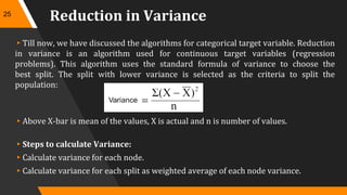Reduction in Variance
▸Till now, we have discussed the algorithms for categorical target variable. Reduction
in variance is an algorithm used for continuous target variables (regression
problems). This algorithm uses the standard formula of variance to choose the
best split. The split with lower variance is selected as the criteria to split the
population:
▸Above X-bar is mean of the values, X is actual and n is number of values.
▸Steps to calculate Variance:
▸Calculate variance for each node.
▸Calculate variance for each split as weighted average of each node variance.
25
 