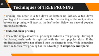 Techniques of TREE PRUNING
▸Pruning can occur in a top down or bottom up fashion. A top down
pruning will traverse nodes and trim sub trees starting at the root, while a
bottom up pruning will start at the leaf nodes. Below are several popular
pruning algorithms.
▸Reduced error pruning
▸One of the simplest forms of pruning is reduced error pruning. Starting at
the leaves, each node is replaced with its most popular class. If the
prediction accuracy is not affected then the change is kept. While somewhat
naive, reduced error pruning has the advantage of simplicity and speed.
28
 