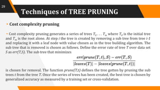 Techniques of TREE PRUNING
▸Cost complexity pruning
▸Cost complexity pruning generates a series of trees T0 . . . Tm where T0 is the initial tree
and Tm is the root alone. At step i the tree is created by removing a sub tree from tree i-1
and replacing it with a leaf node with value chosen as in the tree building algorithm. The
sub tree that is removed is chosen as follows. Define the error rate of tree T over data set
S as err(T,S). The sub tree that minimizes
is chosen for removal. The function prune(T,t) defines the tree gotten by pruning the sub
trees t from the tree T. Once the series of trees has been created, the best tree is chosen by
generalized accuracy as measured by a training set or cross-validation.
29
 