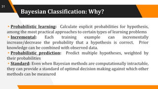 Bayesian Classification: Why?
▸Probabilistic learning: Calculate explicit probabilities for hypothesis,
among the most practical approaches to certain types of learning problems
▸Incremental: Each training example can incrementally
increase/decrease the probability that a hypothesis is correct. Prior
knowledge can be combined with observed data.
▸Probabilistic prediction: Predict multiple hypotheses, weighted by
their probabilities
▸Standard: Even when Bayesian methods are computationally intractable,
they can provide a standard of optimal decision making against which other
methods can be measured
31
 