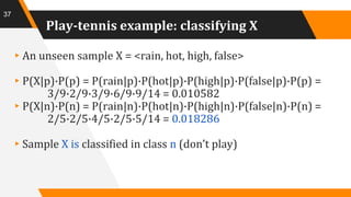 Play-tennis example: classifying X
▸An unseen sample X = <rain, hot, high, false>
▸P(X|p)·P(p) = P(rain|p)·P(hot|p)·P(high|p)·P(false|p)·P(p) =
3/9·2/9·3/9·6/9·9/14 = 0.010582
▸P(X|n)·P(n) = P(rain|n)·P(hot|n)·P(high|n)·P(false|n)·P(n) =
2/5·2/5·4/5·2/5·5/14 = 0.018286
▸Sample X is classified in class n (don’t play)
37
 