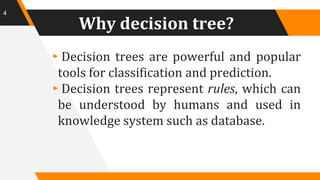 Why decision tree?
▸Decision trees are powerful and popular
tools for classification and prediction.
▸Decision trees represent rules, which can
be understood by humans and used in
knowledge system such as database.
4
 