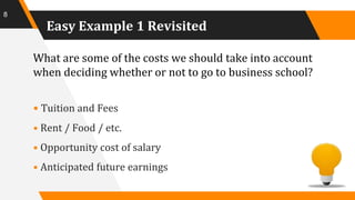 Easy Example 1 Revisited
What are some of the costs we should take into account
when deciding whether or not to go to business school?
• Tuition and Fees
• Rent / Food / etc.
• Opportunity cost of salary
• Anticipated future earnings
8
 