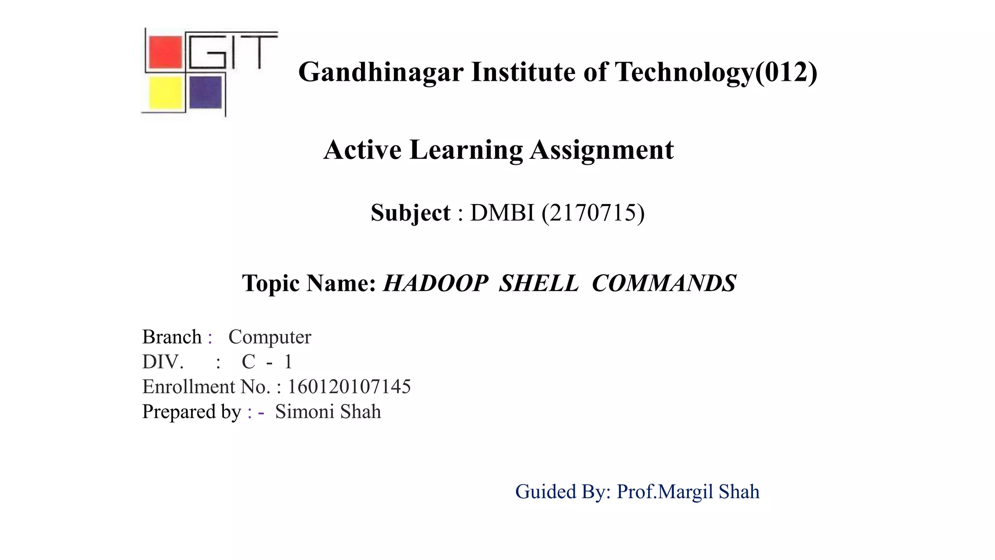 Subject : DMBI (2170715)
Active Learning Assignment
Topic Name: HADOOP SHELL COMMANDS
Branch : Computer
DIV. : C - 1
Enrollment No. : 160120107145
Prepared by : - Simoni Shah
Guided By: Prof.Margil Shah
Gandhinagar Institute of Technology(012)
 