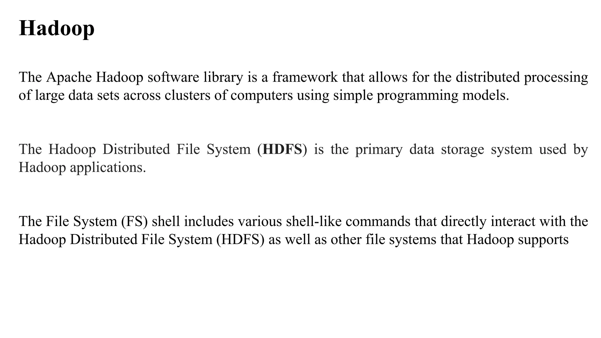 The Apache Hadoop software library is a framework that allows for the distributed processing
of large data sets across clusters of computers using simple programming models.
The Hadoop Distributed File System (HDFS) is the primary data storage system used by
Hadoop applications.
The File System (FS) shell includes various shell-like commands that directly interact with the
Hadoop Distributed File System (HDFS) as well as other file systems that Hadoop supports
Hadoop
 