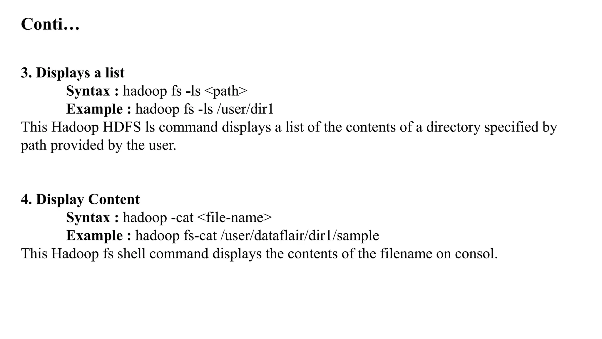 Conti…
3. Displays a list
Syntax : hadoop fs -ls <path>
Example : hadoop fs -ls /user/dir1
This Hadoop HDFS ls command displays a list of the contents of a directory specified by
path provided by the user.
4. Display Content
Syntax : hadoop -cat <file-name>
Example : hadoop fs-cat /user/dataflair/dir1/sample
This Hadoop fs shell command displays the contents of the filename on consol.
 