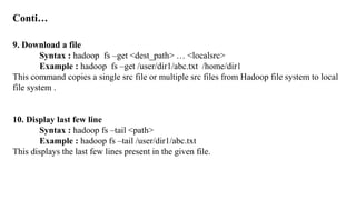 Conti…
9. Download a file
Syntax : hadoop fs –get <dest_path> … <localsrc>
Example : hadoop fs –get /user/dir1/abc.txt /home/dir1
This command copies a single src file or multiple src files from Hadoop file system to local
file system .
10. Display last few line
Syntax : hadoop fs –tail <path>
Example : hadoop fs –tail /user/dir1/abc.txt
This displays the last few lines present in the given file.
 