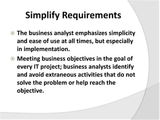 Simplify Requirements
 The business analyst emphasizes simplicity
and ease of use at all times, but especially
in implementation.
 Meeting business objectives in the goal of
every IT project; business analysts identify
and avoid extraneous activities that do not
solve the problem or help reach the
objective.
 