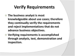 Verify Requirements
 The business analyst is most
knowledgeable about use cases; therefore
they continually verify the requirements
and reject implementations that do not
advance business objectives.
 Verifying requirements is accomplished
through analysis, test, demonstration and
inspection.
 