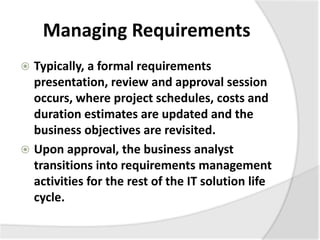 Managing Requirements
 Typically, a formal requirements
presentation, review and approval session
occurs, where project schedules, costs and
duration estimates are updated and the
business objectives are revisited.
 Upon approval, the business analyst
transitions into requirements management
activities for the rest of the IT solution life
cycle.
 