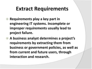 Extract Requirements
 Requirements play a key part in
engineering IT systems. Incomplete or
improper requirements usually lead to
project failure.
 A business analyst determines a project’s
requirements by extracting them from
business or government policies, as well as
from current and future users, through
interaction and research.
 