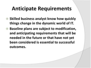 Anticipate Requirements
 Skilled business analyst know how quickly
things change in the dynamic world of IT.
 Baseline plans are subject to modification,
and anticipating requirements that will be
needed in the future or that have not yet
been considered is essential to successful
outcomes.
 