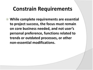 Constrain Requirements
 While complete requirements are essential
to project success, the focus must remain
on core business needed, and not user’s
personal preference, functions related to
trends or outdated processes, or other
non-essential modifications.
 