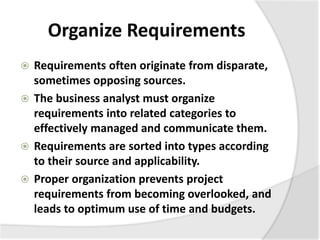Organize Requirements
 Requirements often originate from disparate,
sometimes opposing sources.
 The business analyst must organize
requirements into related categories to
effectively managed and communicate them.
 Requirements are sorted into types according
to their source and applicability.
 Proper organization prevents project
requirements from becoming overlooked, and
leads to optimum use of time and budgets.
 