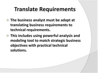 Translate Requirements
 The business analyst must be adapt at
translating business requirements to
technical requirements.
 This includes using powerful analysis and
modeling tool to match strategic business
objectives with practical technical
solutions.
 