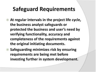 Safeguard Requirements
 At regular intervals in the project life cycle,
the business analyst safeguards or
protected the business and user’s need by
verifying functionality, accuracy and
completeness of the requirements against
the original initiating documents.
 Safeguarding minimizes risk by ensuring
requirements are being met before
investing further in system development.
 