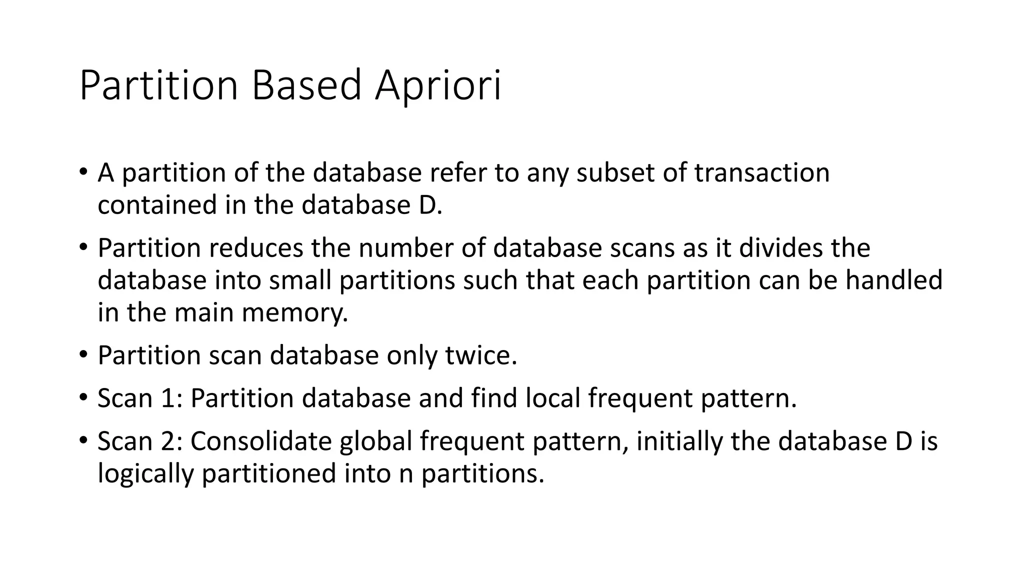 Partition Based Apriori
• A partition of the database refer to any subset of transaction
contained in the database D.
• Partition reduces the number of database scans as it divides the
database into small partitions such that each partition can be handled
in the main memory.
• Partition scan database only twice.
• Scan 1: Partition database and find local frequent pattern.
• Scan 2: Consolidate global frequent pattern, initially the database D is
logically partitioned into n partitions.
 