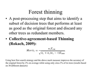 Forest thinning
• A post-processing step that aims to identify a
subset of decision trees that performs at least
as good as the original forest and discard any
other trees as redundant members.
• Collective-agreement-based Thinning
(Rokach, 2009):
Using best first search strategy and the above merit measure improves the accuracy of
the original forest by 2% on average while using only circa 3% of its trees (results based
on 30 different datasets)
 